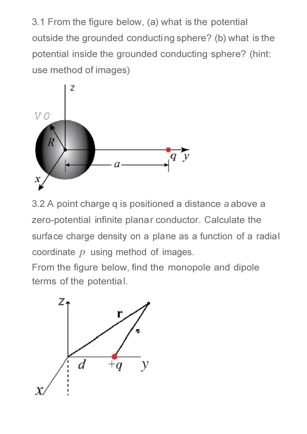 3.1 From the figure below, (a) what is the potential
outside the grounded conducting sphere? (b) what is the
potential inside the grounded conducting sphere? (hint:
use method of images)
VO
3.2 A point charge q is positioned a distance a above a
zero-potential infinite planar conductor. Calculate the
surface charge density on a plane as a function of a radial
coordinate p using method of images.
From the figure below, find the monopole and dipole
terms of the potential.
r
d
+ą
y
X
