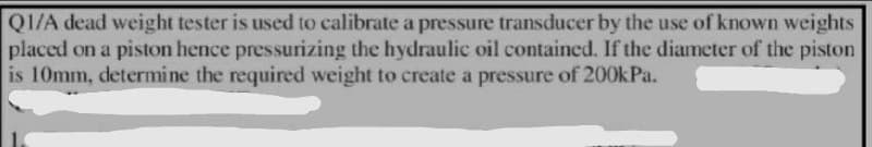 Q1/A dead weight tester is used to calibrate a pressure transducer by the use of known weights
placed on a piston hence pressurizing the hydraulic oil contained. If the diameter of the piston
is 10mm, determine the required weight to create a pressure of 200kPa.