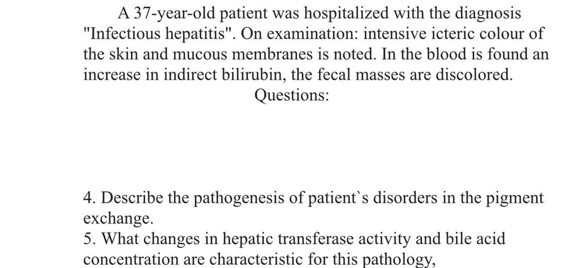 A 37-year-old patient was hospitalized with the diagnosis
"Infectious hepatitis". On examination: intensive icteric colour of
the skin and mucous membranes is noted. In the blood is found an
increase in indirect bilirubin, the fecal masses are discolored.
Questions:
4. Describe the pathogenesis of patient's disorders in the pigment
exchange.
5. What changes in hepatic transferase activity and bile acid
concentration are characteristic for this pathology,