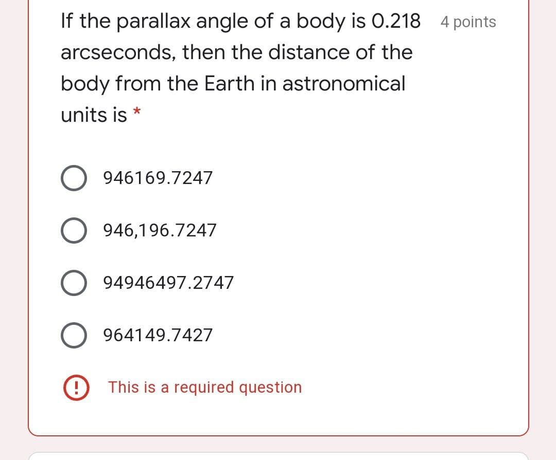 If the parallax angle of a body is O.218 4 points
arcseconds, then the distance of the
body from the Earth in astronomical
units is *
946169.7247
946,196.7247
94946497.2747
964149.7427
9 This is a required question
