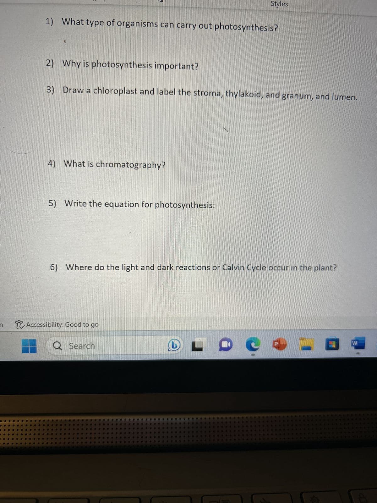 1) What type of organisms can carry out photosynthesis?
2) Why is photosynthesis important?
3)
Draw a chloroplast and label the stroma, thylakoid, and granum, and lumen.
4) What is chromatography?
5) Write the equation for photosynthesis:
Styles
6) Where do the light and dark reactions or Calvin Cycle occur in the plant?
Accessibility: Good to go
Q Search
L
29 9
d