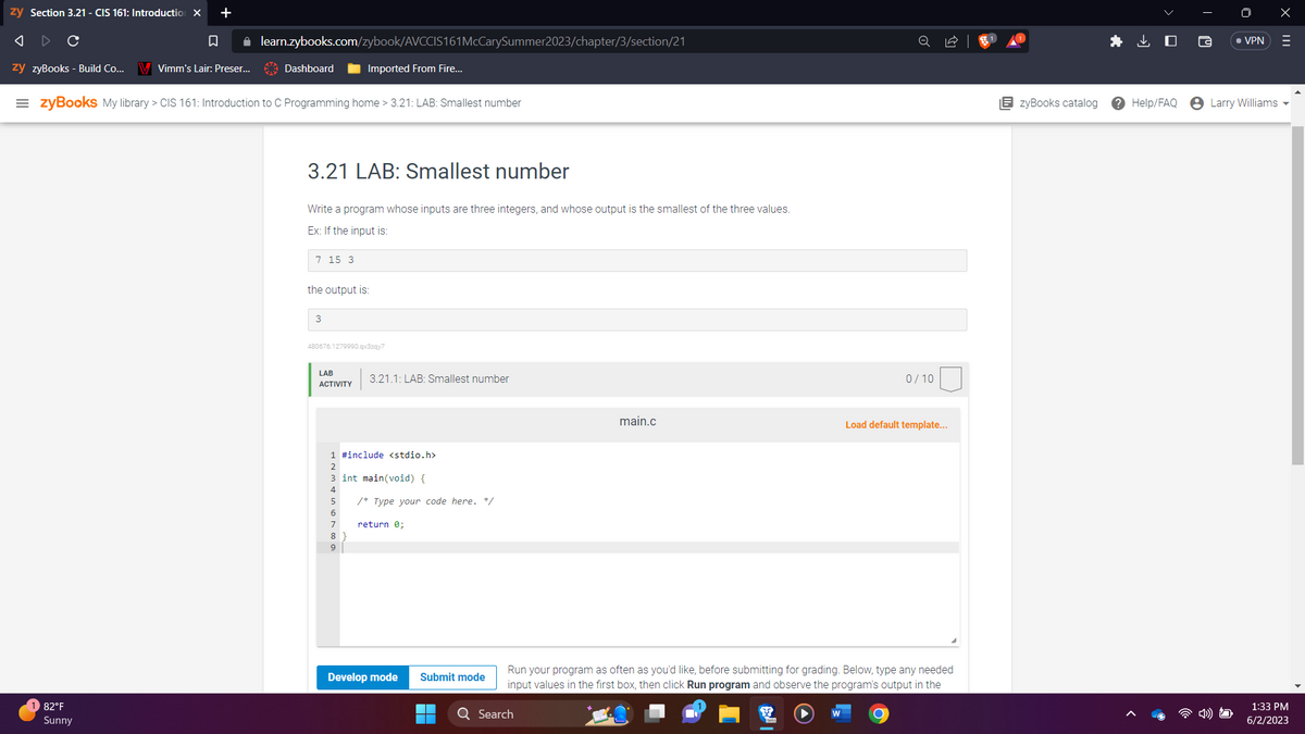 zy Section 3.21 - CIS 161: Introduction X +
A
C
□
✰
zy zyBooks - Build Co... V Vimm's Lair: Preser...
learn.zybooks.com/zybook/AVCCIS161McCarySummer2023/chapter/3/section/21
82°F
Sunny
Dashboard
=zyBooks My library > CIS 161: Introduction to C Programming home > 3.21: LAB: Smallest number
3.21 LAB: Smallest number
Write a program whose inputs are three integers, and whose output is the smallest of the three values.
Ex: If the input is:
7 15 3
Imported From Fire...
the output is:
3
480676.1279990.qx3zqy7
LAB
ACTIVITY
3.21.1: LAB: Smallest number
1 #include <stdio.h>
2
3 int main(void) {
4
5
6
7
8
9
/* Type your code here. */
return 0;
Develop mode
Submit mode
8
main.c
Q Search
Run your program as often as you'd like, before submitting for grading. Below, type any needed
input values in the first box, then click Run program and observe the program's output in the
W
0/10
Load default template...
O
EzyBooks catalog
Help/FAQ
• VPN
Larry Williams
X
=
1:33 PM
6/2/2023