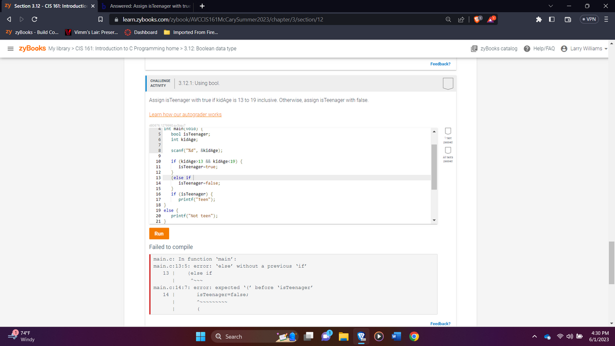 zy Section 3.12 - CIS 161: Introduction X
A
C
□
zy zyBooks - Build Co... V Vimm's Lair: Preser...
Answered: Assign is Teenager with true
✰ learn.zybooks.com/zybook/AVCCIS161McCarySummer2023/chapter/3/section/12
74°F
Windy
Dashboard
=zyBooks My library > CIS 161: Introduction to C Programming home > 3.12: Boolean data type
Imported From Fire...
CHALLENGE 3.12.1: Using bool.
ACTIVITY
+
Assign is Teenager with true if kidAge is 13 to 19 inclusive. Otherwise, assign is Teenager with false.
Learn how our autograder works
480676.1279990.qx3zqy7
10
11
12
13
4 int main(vola) {
5 bool isTeenager;
6
int kidAge;
7
8
9
Run
scanf("%d", &kidAge);
if (kidAge>13 && kidAge<19) {
isTeenager=true;
}
{else if
14
15
16
17
18}
19 else {
20
21 }
isTeenager=false;
if (isTeenager) {
printf("Teen");
printf("Not teen");
Failed to compile
main.c: In function 'main':
main.c:13:5: error: 'else' without a previous 'if'
13 |
{else if
main.c:14:7: error: expected '('before 'isTeenager'
isTeenager=false;
14 |
1
1
(
Q Search
O
Feedback?
DO
passed
All tests
passed
Feedback?
EzyBooks catalog
Help/FAQ
• VPN
Larry Williams
X
|||
4:30 PM
6/1/2023