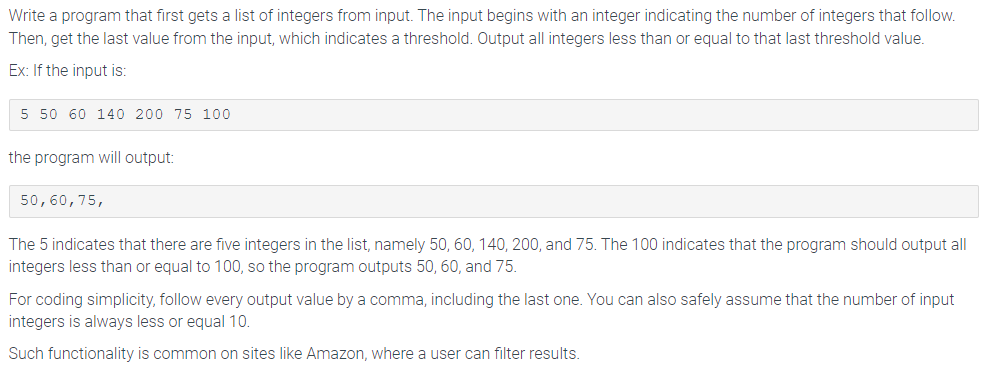 Write a program that first gets a list of integers from input. The input begins with an integer indicating the number of integers that follow.
Then, get the last value from the input, which indicates a threshold. Output all integers less than or equal to that last threshold value.
Ex: If the input is:
5 50 60 140 200 75 100
the program will output:
50, 60, 75,
The 5 indicates that there are five integers in the list, namely 50, 60, 140, 200, and 75. The 100 indicates that the program should output all
integers less than or equal to 100, so the program outputs 50, 60, and 75.
For coding simplicity, follow every output value by a comma, including the last one. You can also safely assume that the number of input
integers is always less or equal 10.
Such functionality is common on sites like Amazon, where a user can filter results.
