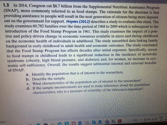 In 2014, Congress cut $8.7 billion from the Supplemental Nutrition Assistance Program
(SNAP), more commonly referred to as food stamps. The rationale for the decrease is that
providing assistance to people will result in the next generation of citizens being more depend-
ent on the government for support. Hoynes (2012) describes a study to evaluate this claim. The
study examines 60,782 families over the time period of 1968 to 2009 which is subsequent to the
introduction of the Food Stamp Program in 1961. This study examines the impact of a posi-
tive and policy-driven change in economic resources available in utero and during childhood
on the economic health of individuals in adulthood. The study assembled data linking family
background in early childhood to adult health and economic outcomes. The study concluded
that the Food Stamp Program has effects decades after initial exposure. Specifically, access
to food stamps in childhood leads to a significant reduction in the incidence of metabolic
syndrome (obesity, high blood pressure, and diabetes) and, for women, an increase in eco-
nomic self-sufficiency. Overall, the results suggest substantial internal and external benefits
1.3
of SNAP.
a. Identify the population that is of interest to the researchers.
b. Describe the sample.
c. What characteristics of the population are of interest to the researchers?
d. If the sample measurements are used to make inferences about the population
characteristics, why is a measure of reliability of the inferences important?
ENG
IN
79F
6GE
0.00 in
