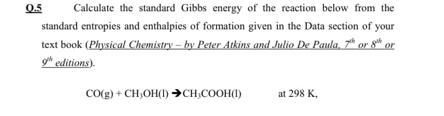 Q.5
Calculate the standard Gibbs energy of the reaction below from the
standard entropies and enthalpies of formation given in the Data section of your
text book (Physical Chemistry – by Peter Atkins and Julio De Paula, 7h or 8h
9h editions).
CO(g) + CH;OH(1) →CH;COOH(1)
at 298 K,
