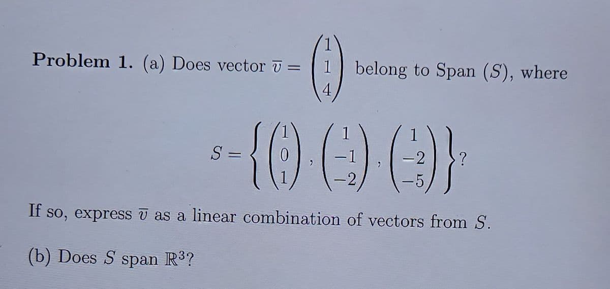 Problem 1. (a) Does vector T =
1
belong to Span (S), where
-{() ) }
S =
2
6.
|
If so, express v as a linear combination of vectors from S.
(b) Does S span R?
