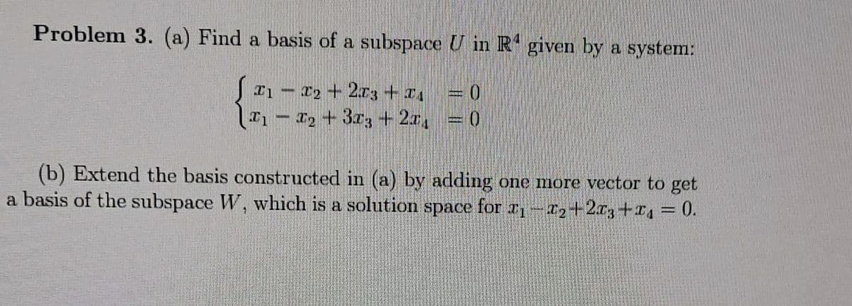 Problem 3. (a) Find a basis of a subspace U in R given by a system:
S21- 2+2r3+z, = 0
- 12 + 3r3 + 2z, =0
(b) Extend the basis constructed in (a) by adding one more vector to get
a basis of the subspace W, which is a solution space for r-T2+2r3+4 = 0.
