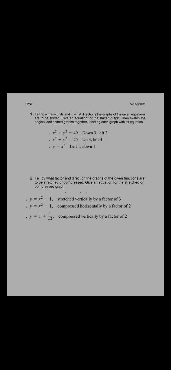 HWA2
Due 2/3/2021
1. Tell how many units and in what directions the graphs of the given equations
are to be shifted. Give an equation for the shifted graph. Then sketch the
original and shifted graphs together, labeling each graph with its equation.
. x? + y? = 49 Down 3, left 2
x? + y? = 25 Up 3, left 4
y = x Left 1, down 1
2. Tell by what factor and direction the graphs of the given functions are
to be stretched or compressed. Give an equation for the stretched or
compressed graph.
. y = x? - 1, stretched vertically by a factor of 3
.y = x2 - 1, compressed horizontally by a factor of 2
y = 1 +
5, compressed vertically by a factor of 2
