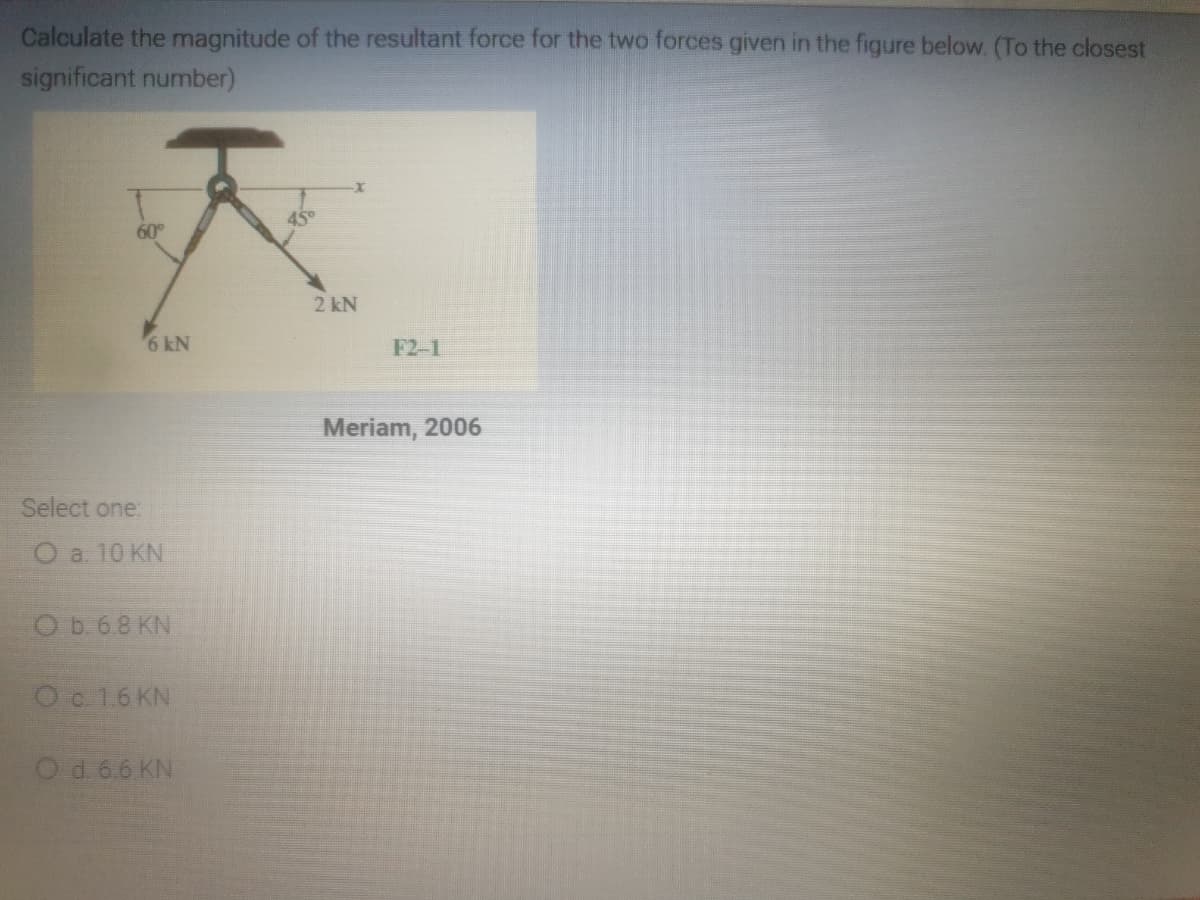 Calculate the magnitude of the resultant force for the two forces given in the figure below. (To the closest
significant number)
45°
60
2 kN
6 kN
F2-1
Meriam, 2006
Select one:
O a 10 KN
O b. 6.8 KN
Oc 16 KN
Od. 6.6 KN
