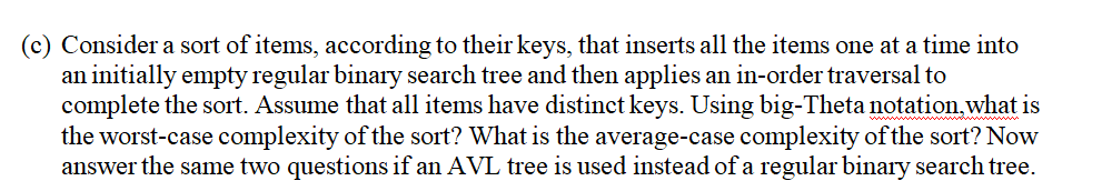(c) Consider a sort of items, according to their keys, that inserts all the items one at a time into
an initially empty regular binary search tree and then applies an in-order traversal to
complete the sort. Assume that all items have distinct keys. Using big-Theta notation.what is
the worst-case complexity of the sort? What is the average-case complexity of the sort? Now
answer the same two questions if an AVL tree is used instead of a regular binary search tree.
