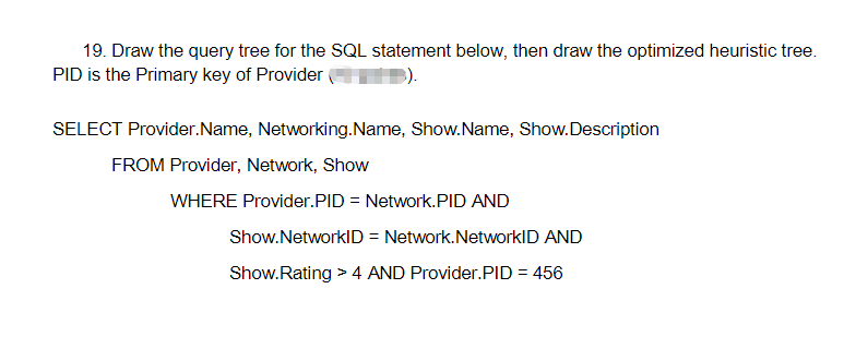 19. Draw the query tree for the SQL statement below, then draw the optimized heuristic tree.
PID is the Primary key of Provider
SELECT Provider.Name, Networking.Name, Show.Name, Show.Description
FROM Provider, Network, Show
WHERE Provider.PID = Network.PID AND
Show.NetworkID = Network.NetworkID AND
Show.Rating > 4 AND Provider.PID = 456
