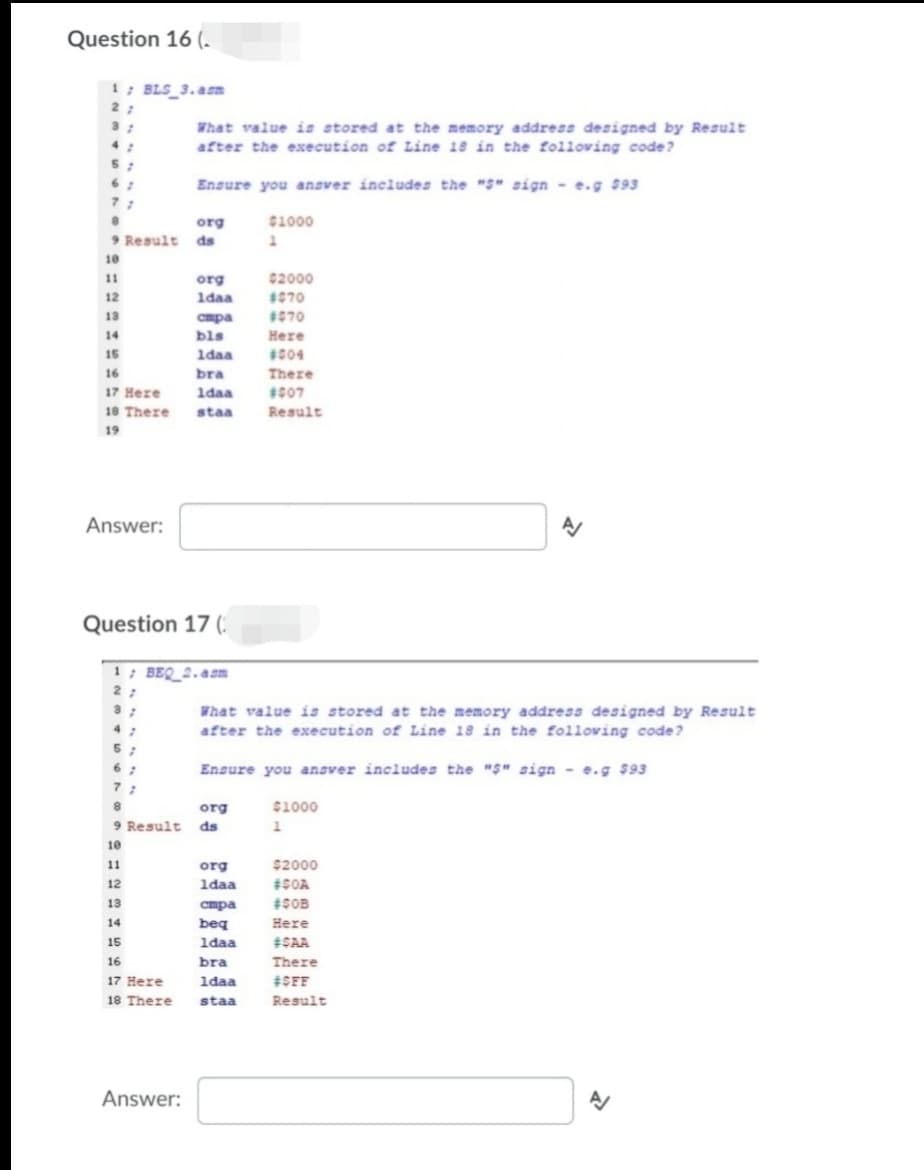 Question 16 (.
1; BLS_3.asn
What value is stored at the memory address designed by Result
after the execution of Line 18 in the folloving code?
5;
Ensure you ansver includes the "S" sign - e.g 593
7:
org
C1000
9 Result ds
10
11
$2000
org
1daa
12
1070
13
1S70
cmpa
bls
1daa
14
Here
15
1c04
16
bra
There
17 Here
1daa
1007
18 There
staa
Result
19
Answer:
Question 17 (:
1; BEQ_2.asm
What value is stored at the memory address designed by Result
after the execution of Line 18 in the folloving code?
Ensure you ansver includes the "S" sign - e.g $93
org
$1000
9 Result
ds
10
11
org
$2000
12
1daa
#SOA
13
спра
14
beq
Here
15
1daa
#SAA
16
bra
There
17 Here
1daa
#SFF
18 There
staa
Result
Answer:
