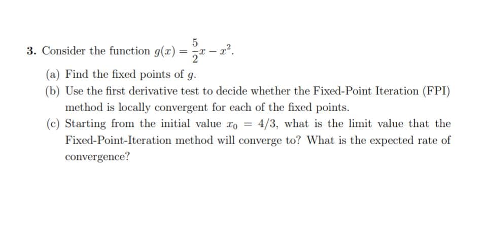 5
3. Consider the function g(x)
%3D
(a) Find the fixed points of
g.
(b) Use the first derivative test to decide whether the Fixed-Point Iteration (FPI)
method is locally convergent for each of the fixed points.
(c) Starting from the initial value ro = 4/3, what is the limit value that the
Fixed-Point-Iteration method will converge to? What is the expected rate of
convergence?
