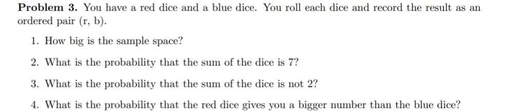 Problem 3. You have a red dice and a blue dice. You roll each dice and record the result as an
ordered pair (r, b).
1. How big is the sample space?
2. What is the probability that the sum of the dice is 7?
3. What is the probability that the sum of the dice is not 2?
4. What is the probability that the red dice gives you a bigger number than the blue dice?
