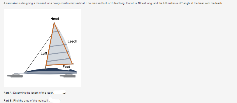 A sailmaker is designing a mainsail for a newly constructed sailboat. The mainsail foot is 13 feet long, the luff is 10 feet long, and the luff makes a 52° angle at the head with the leach.
Head
Leech
Luff
Part A: Determine the length of the leach.
Part B: Find the area of the mainsail.
Foot