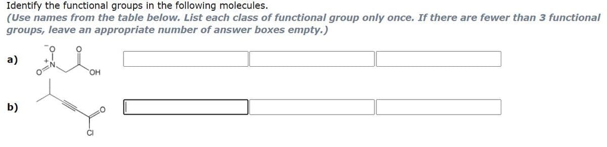 Identify the functional groups in the following molecules.
(Use names from the table below. List each class of functional group only once. If there are fewer than 3 functional
groups, leave an appropriate number of answer boxes empty.)
a)
HO,
b)
