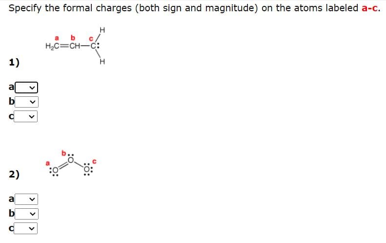 Specify the formal charges (both sign and magnitude) on the atoms labeled a-c.
H
a b
c/
H2C=CH-C:
1)
2)
a
b
>
>
>
