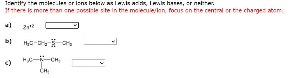 Identify the molecules or ions below as Lewis acids, Lewis bases, or neither.
If there is more than one possible site in the molecule/ion, focus on the central or the charged atom.
а)
Zn+2
b)
H3C-CH2-S-CH3
H3C-N-CH3
c)
ČH3
