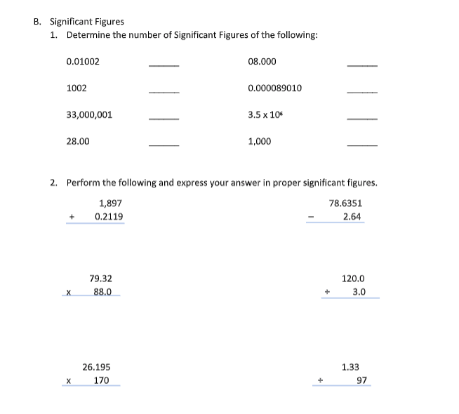 B. Significant Figures
1. Determine the number of Significant Figures of the following:
0.01002
08.000
1002
0.000089010
33,000,001
3.5 x 10
28.00
1,000
2. Perform the following and express your answer in proper significant figures.
1,897
78.6351
+
0.2119
2.64
120.0
3.0
1.33
97
X
X
79.32
88.0
26.195
170
+