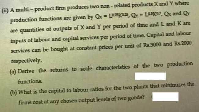 (i) A multi - product firm produces two non - related products X and Y where
production functions are given by Qx = L07SK25, QY= La5Ke7. Qx and Qr
%3!
are quantities of outputs of X and Y per period of time and L and K are
inputs of labour and capital services per period of time. Capital and labour
services can be bought at constant prices per unit of Rs.3000 and Rs.2000
respectively.
(a) Derive the returns to scale characteristics of the two production
functions.
(b) What is the capital to labour ratios for the two plants that minimizes the
firms cost at any chosen output levels of two goods?
