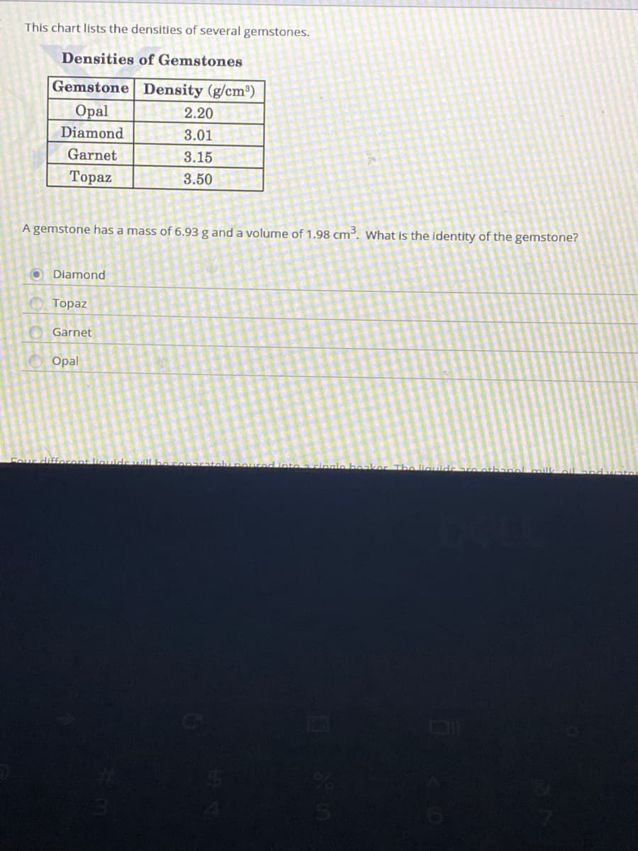 This chart lists the densities of several gemstones.
Densities of Gemstones
Gemstone Density (g/cm³)
Оpal
2.20
Diamond
3.01
Garnet
3.15
Тораz
3.50
A gemstone has a mass of 6.93 g and a volume of 1.98 cm³. What is the identity of the gemstone?
O Diamond
Тоpaz
Garnet
Opal
Hifforont liau
Linte a cinalo beaker The liguide
