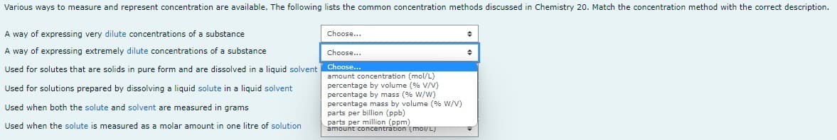 Various ways to measure and represent concentration are available. The following lists the common concentration methods discussed in Chemistry 20. Match the concentration method with the correct description.
A way of expressing very dilute concentrations of a substance
Choose...
Choose...
A way of expressing extremely dilute concentrations of a substance
Choose...
Used for solutes that are solids in pure form and are dissolved in a liquid solvent
Used for solutions prepared by dissolving a liquid solute in a liquid solvent
amount concentration (mol/L)
percentage by volume (% V/V)
percentage by mass (% W/W)
percentage mass by volume (% W/V)
parts per billion (ppb)
Used when both the solute and solvent are measured in grams
parts per million (ppm)
Used when the solute is measured as a molar amount in one litre of solution
amount concentration (mol/L)