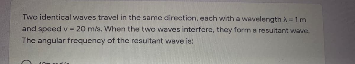 Two identical waves travel in the same direction, each with a wavelengthX= 1m
and speed v = 20 m/s. When the two waves interfere, they form a resultant wave.
The angular frequency of the resultant wave is:
