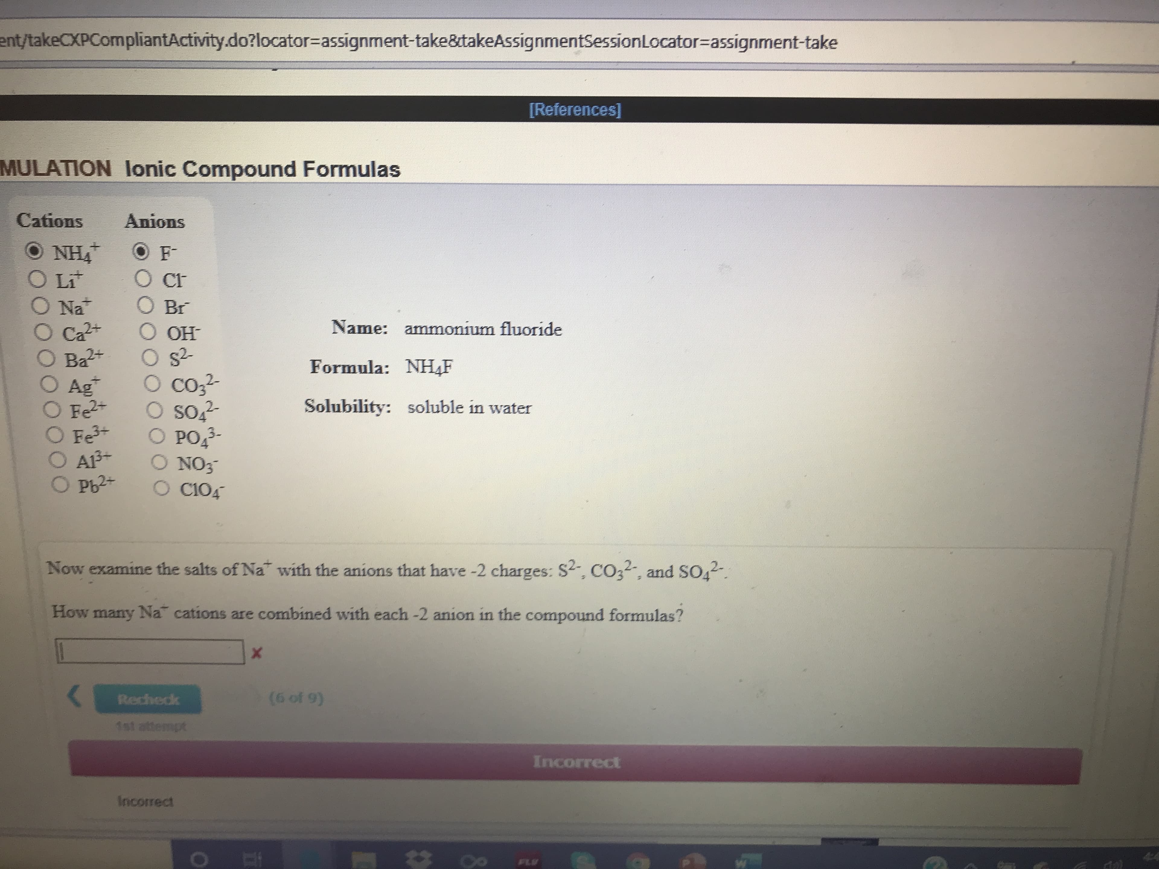 ent/takeCXPCompliantActivity.do?locator=Dassignment-take&takeAssignmentSessionLocator=assignment-take
[References]
MULATION lonic Compound Formulas
Cations
Anions
O NH4
O Li
CF
O Br
Na
O Ca2+
Ba2+
O Ag
O Fe2+
O Fe+
O AB+
O Pb2+
Name: ammonium fluoride
OH
O s-
O co,?
O so
PO3-
O NO3
O C104
Formula: NH,F
2-
Solubility:
soluble in water
2-
Now examine the salts of Na with the anions that have -2 charges: S2, CO32, and SO
How many Na cations are combined with each -2 anion in the compound formulas?
(6 of 9)
Rechedk
1st attempt
Incorrect
Incorrect
FLV
