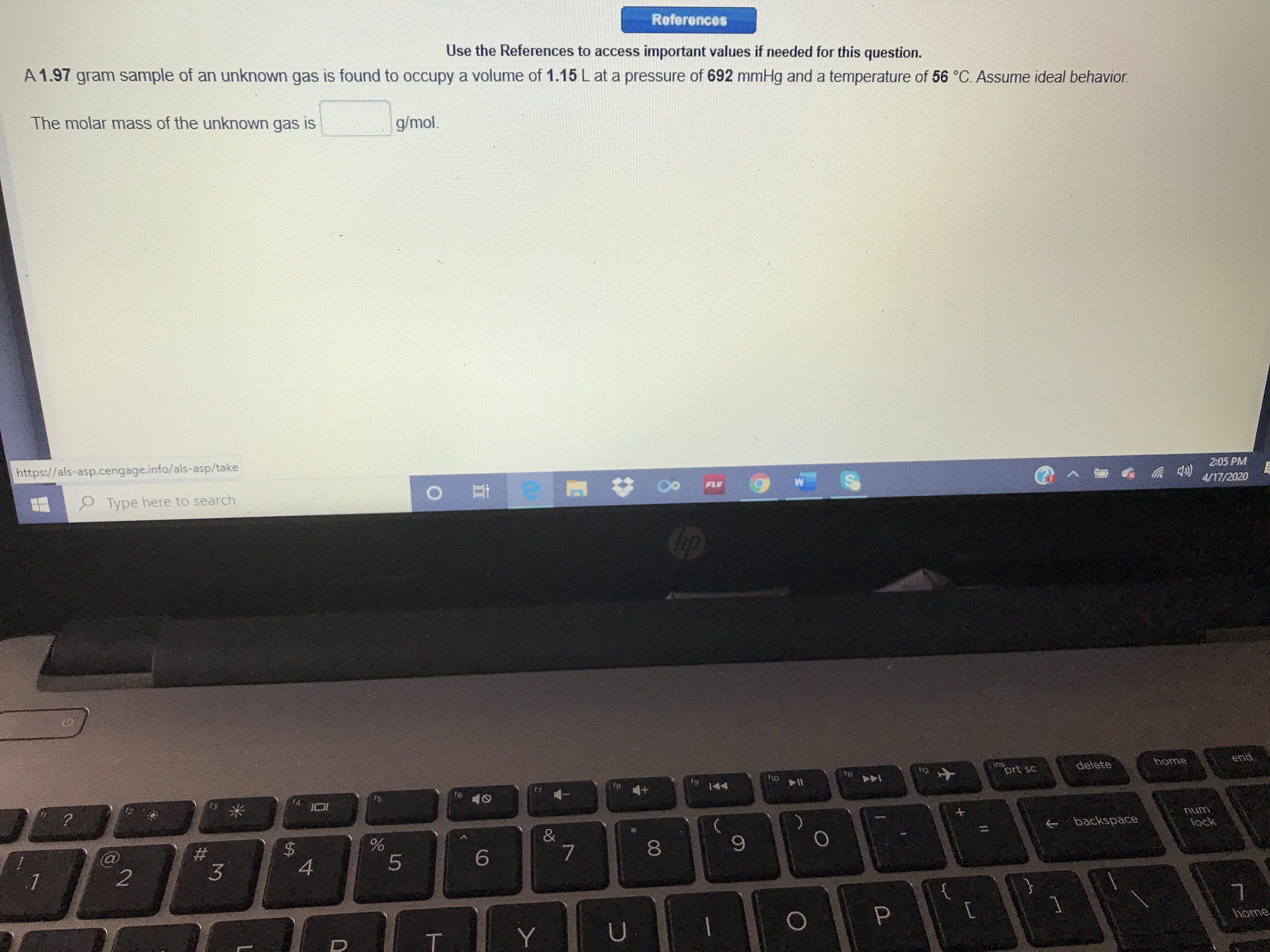 References
Use the References to access important values if needed for this question.
A 1.97 gram sample of an unknown gas is found to occupy a volume of 1.15 L at a pressure of 692 mmHg and a temperature of 56 °C Assume ideal behavior.
The molar mass of the unknown gas is
g/mol.
https://als-asp.cengage.info/als-asp/take
2:05 PM
FLU
4/17/2020
Type here to search
end
ins
prt sc
f12
delete
home
f1o
f1
f7
f8
144
f6
&
backspace
lock
8
4
home
T.
%24
%23
2.
