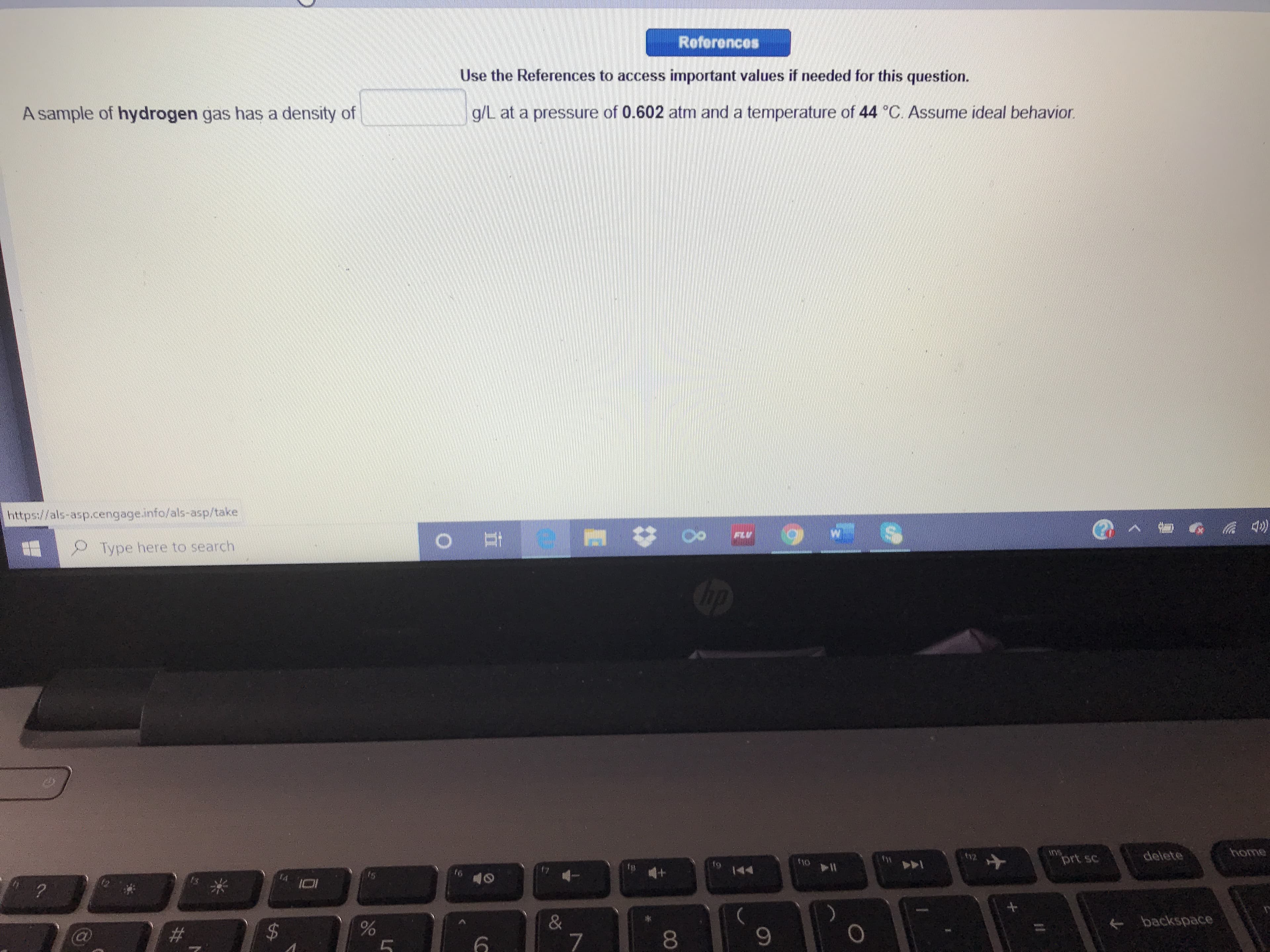 References
Use the References to access important values if needed for this question.
A sample of hydrogen gas has a density of
g/L at a pressure of 0.602 atm and a temperature of 44 C. Assume ideal behavior.
https://als-asp.cengage.info/als-asp/take
FLV
Type here to search
Cip
delete
home
t12
f10
prt sc
144
144
+ backspace
$4
7
80
00
%24
