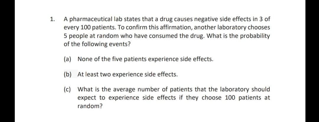 A pharmaceutical lab states that a drug causes negative side effects in 3 of
every 100 patients. To confirm this affirmation, another laboratory chooses
5 people at random who have consumed the drug. What is the probability
of the following events?
1.
(a) None of the five patients experience side effects.
(b) At least two experience side effects.
(c) What is the average number of patients that the laboratory should
expect to experience side effects if they choose 100 patients at
random?

