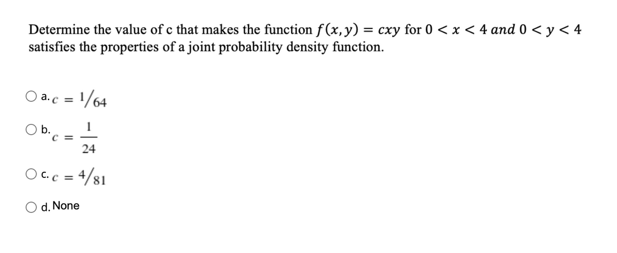 Determine the value of c that makes the function f (x,y) = cxy for 0 < x < 4 and 0 < y < 4
satisfies the properties of a joint probability density function.
a. c = 1/64
1
C =
24
OC.c = 4/81
d. None
