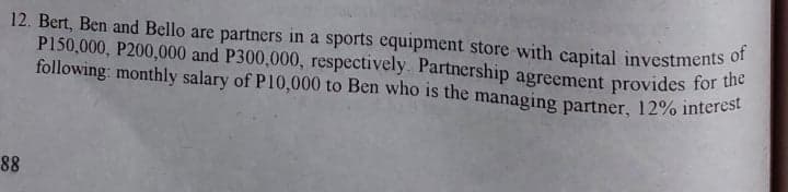 12. Bert, Ben and Bello are partners in a sports equipment store with capital investments of
P150,000, P200,000 and P300,000, respectively. Partnership agreement provides for the
following: monthly salary of P10,000 to Ben who is the managing partner, 12% interest
88
