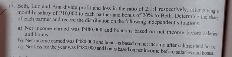 17. Beth, Luz and Ana divide profit and loss in the ratio of 2:1:1 respectively, after giving a
monthly salary of P10,000 to each partner and bonus of 20% to Beth. Determine the share
of each partner and record the distribution on the following independent situations:
a) Net income earned was P480,000 and bonus is based on net income before salaries
and bonus.
b) Net income earned was P480,000 and bonus is based on net income after salaries and bonus.
c) Net loss for the year was P480,000 and bonus based on net income before salaries and bonus.
