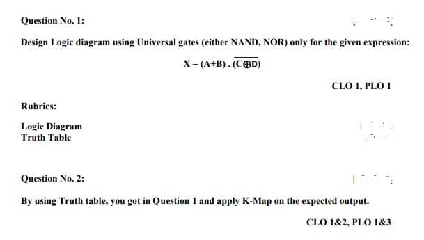 Question No. 1:
Design Logic diagram using Universal gates (either NAND, NOR) only for the given expression:
X= (A+B). (COD)
CLO 1, PLO 1
Rubrics:
Logic Diagram
Truth Table
Question No. 2:
By using Truth table, you got in Question 1 and apply K-Map on the expected output.
CLO 1&2, PLO 1&3

