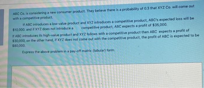 ABC Co. is considering a new consumer product. They believe there is a probability of 0.3 that XYZ Co. will come out
with a competitive product.
If ABC introduces a low-value product and XYZ introduces a competitive product, ABC's expected loss will be
$10,000. and if XYZ does not introduce a
competitive product, ABC expects a profit of $35,000.
If ABC introduces its high-value product and XYZ follows with a competitive product then ABC expects a profit of
$30,000, on the other hand, if XYZ does not come out with the competitive product, the profit of ABC is expected to be
$80,000.
Express the above problem in a pay-off matrix (tabular) form.
