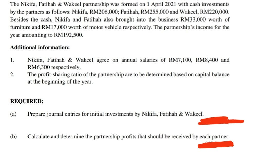 The Nikifa, Fatihah & Wakeel partnership was formed on 1 April 2021 with cash investments
by the partners as follows: Nikifa, RM206,000; Fatihah, RM255,000 and Wakeel, RM220,000.
Besides the cash, Nikifa and Fatihah also brought into the business RM33,000 worth of
furniture and RM17,000 worth of motor vehicle respectively. The partnership's income for the
year amounting to RM192,500.
Additional information:
Nikifa, Fatihah & Wakeel agree on annual salaries of RM7,100, RM8,400 and
RM6,300 respectively.
The profit-sharing ratio of the partnership are to be determined based on capital balance
at the beginning of the year.
1.
2.
REQUIRED:
(a)
Prepare journal entries for initial investments by Nikifa, Fatihah & Wakeel.
(b)
Calculate and determine the partnership profits that should be received by each partner.
