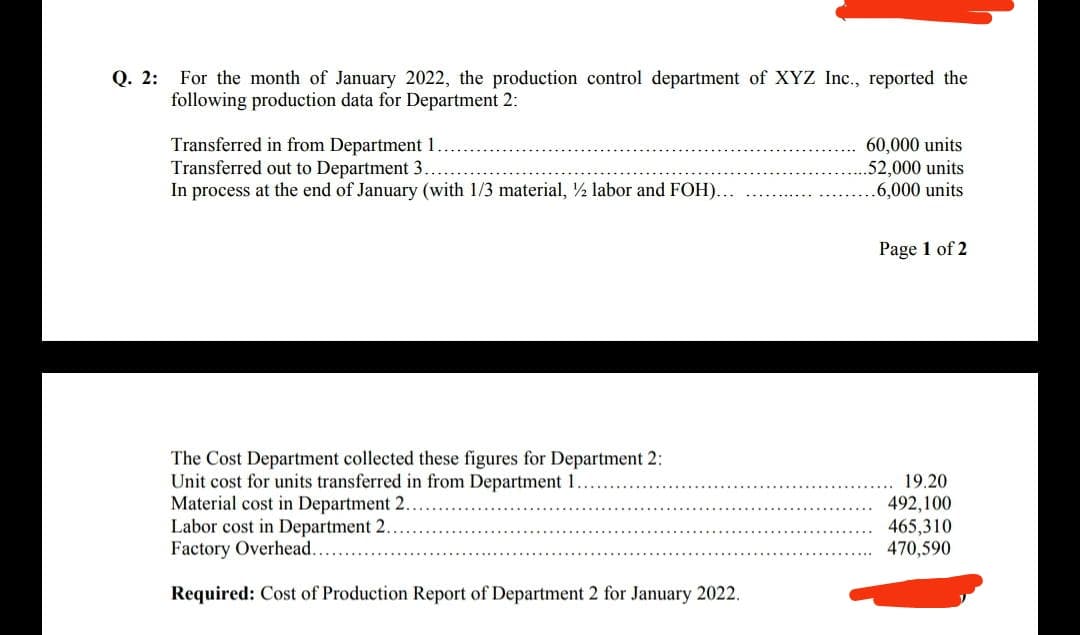 Q. 2: For the month of January 2022, the production control department of XYZ Inc., reported the
following production data for Department 2:
Transferred in from Department 1..
Transferred out to Department 3
In process at the end of January (with 1/3 material, ½ labor and FOH)...
60,000 units
.52,000 units
.6,000 units
Page 1 of 2
The Cost Department collected these figures for Department 2:
Unit cost for units transferred in from Department 1..
Material cost in Department 2.
Labor cost in Department 2..
Factory Overhead..
19.20
492,100
465,310
470,590
Required: Cost of Production Report of Department 2 for January 2022.
