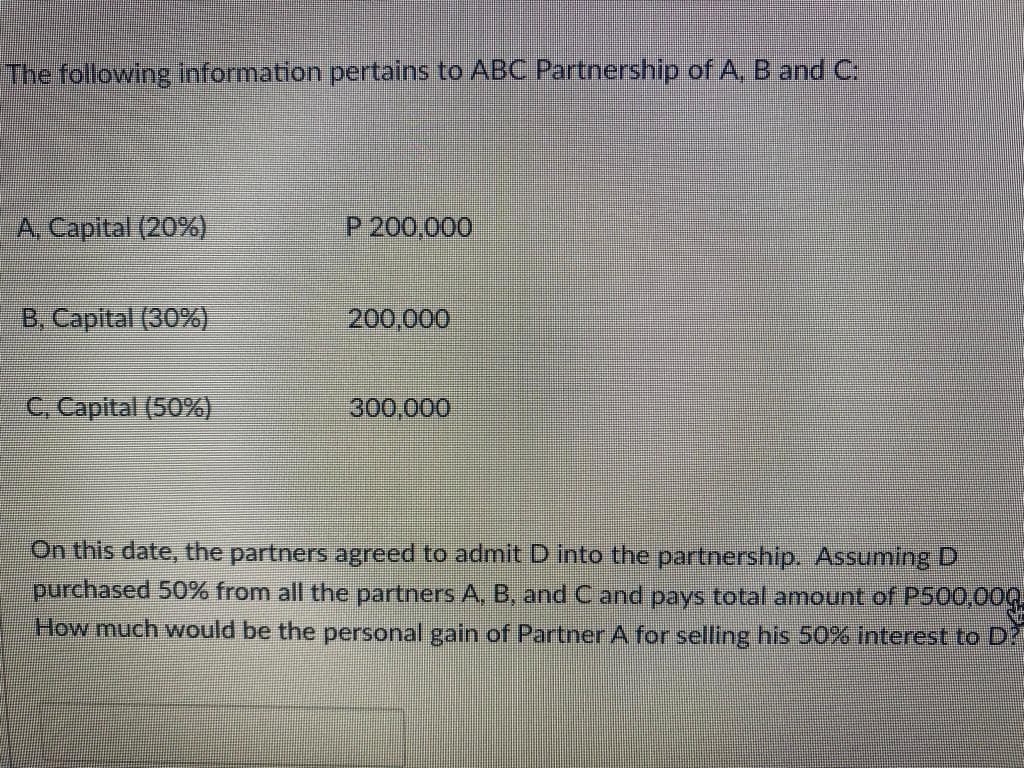 The following Information pertains to ABC Partnership of A, B and C:
A. Capital (20%)
P 200,000
B, Capital (30%)
200,000
C. Capital (50%)
300,000
On this date, the partners agreed to admit D into the partnership. Assuming D
purchased 50% from all the partners A, B, and C and pays total amount of P500,00Q
How much would be the personal gain of Partner A for selling his 50% interest to D?
