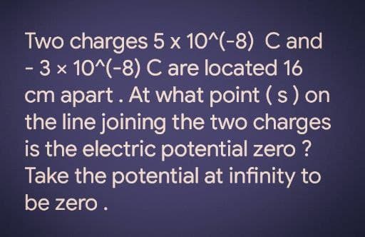 Two charges 5 x 10^(-8) C and
-3 x 10^(-8) C are located 16
cm apart. At what point (s) on
the line joining the two charges
is the electric potential zero ?
Take the potential at infinity to
be zero .
