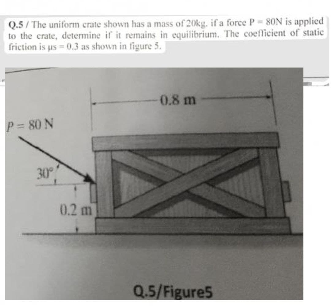 Q.5/ The uniform crate shown has a mass of 20kg. if a force P 80N is applied
to the crate, determine if it remains in equilibrium. The coefficient of static
friction is us 0.3 as shown in figure 5.
0.8 m
P= 80 N
30°
0.2 m
Q.5/Figure5
