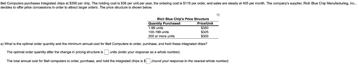 Bell Computers purchases integrated chips at $350 per chip. The holding cost is $36 per unit per year, the ordering cost is $119 per order, and sales are steady at 405 per month. The company's supplier, Rich Blue Chip Manufacturing, Inc.,
decides to offer price concessions in order to attract larger orders. The price structure is shown below.
D
Rich Blue Chip's Price Structure
Quantity Purchased
1-99 units
100-199 units
Price/Unit
$350
$325
200 or more units
$300
a) What is the optimal order quantity and the minimum annual cost for Bell Computers to order, purchase, and hold these integrated chips?
The optimal order quantity after the change in pricing structure is units (enter your response as a whole number).
The total annual cost for Bell computers to order, purchase, and hold the integrated chips is $ (round your response to the nearest whole number).