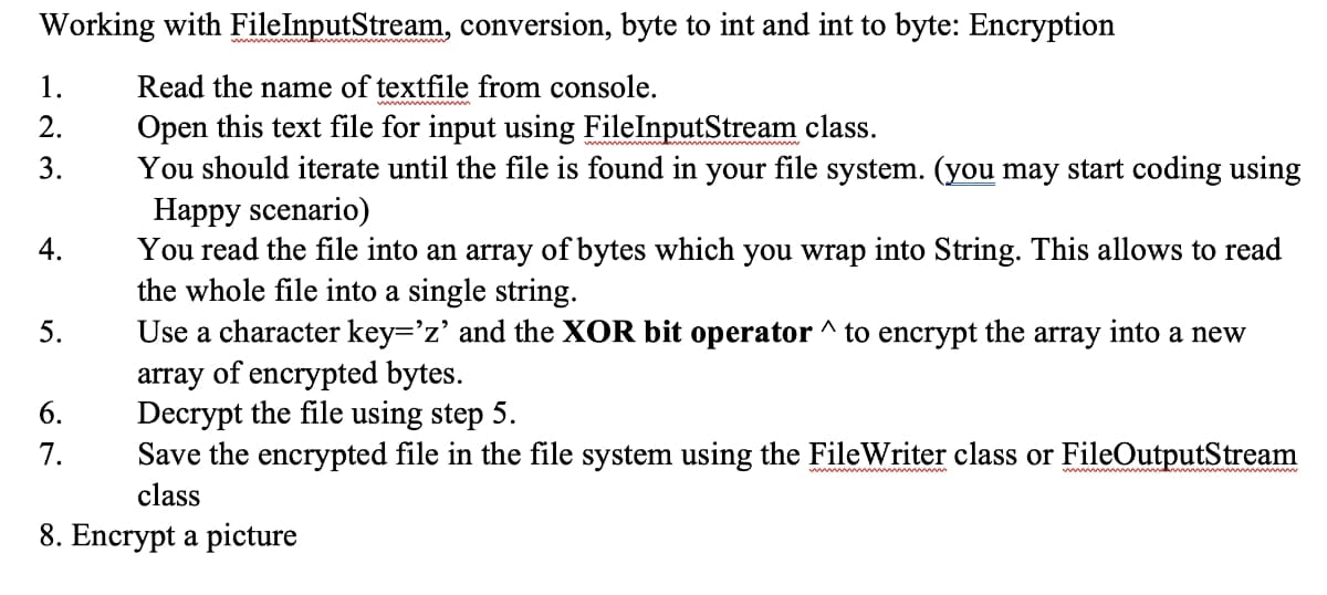 Working with FileInputStream, conversion, byte to int and int to byte: Encryption
1.
Read the name of textfile from console.
Open this text file for input using FileInputStream class.
You should iterate until the file is found in your file system. (you may start coding using
Happy scenario)
You read the file into an array of bytes which you wrap into String. This allows to read
the whole file into a single string.
Use a character key='z' and the XOR bit operator ^ to encrypt the array into a new
array of encrypted bytes.
Decrypt the file using step 5.
Save the encrypted file in the file system using the FileWriter class or FileOutputStream
2.
3.
4.
5.
6.
7.
class
8. Encrypt a picture
