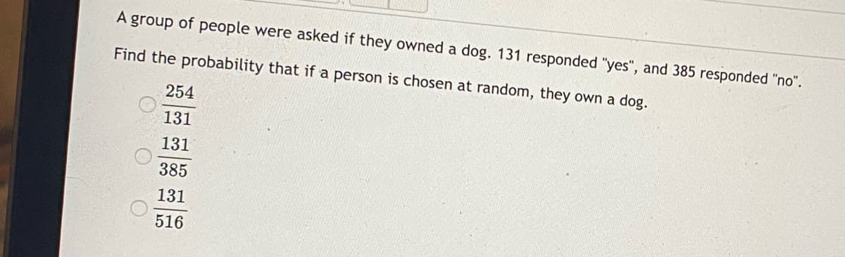 A group of people were asked if they owned a dog. 131 responded "yes", and 385 responded "no".
Find the probability that if a person is chosen at random, they own a dog.
254
131
131
385
131
516
