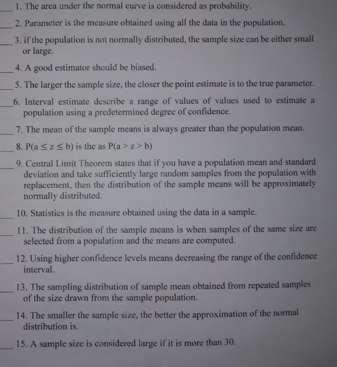 1. The area under the normal curve is considered as probability.
2. Parameter is the measure obtained using all the data in the population.
3. if the population is not normally distributed, the sample size can be either small
or large.
4. A good estimator should be biased.
5. The larger the sample size, the closer the point estimate is to the true parameter.
6. Interval estimate describe a range of values of values used to estimate a
population using a predetermined degree of confidence.
7. The mean of the sample means is always greater than the population mean.
8. P(a <z< b) is the as P(a > z> b)
9. Central Limit Theorem states that if you have a population mean and standard
deviation and take sufficiently large random samples from the population with
replacement, then the distribution of the sample means will be approximately
normally distributed.
10. Statistics is the measure obtained using the data in a sample.
11. The distribution of the sample means is when samples of the same size are
selected from a population and the means are computed.
12. Using higher confidence levels means decreasing the range of the confidence
interval.
13. The sampling distribution of sample mean obtained from repeated samples
of the size drawn from the sample population.
14. The smaller the sample size, the better the approximation of the normal
distribution is.
15. A sample size is considered large if it is more than 30.
