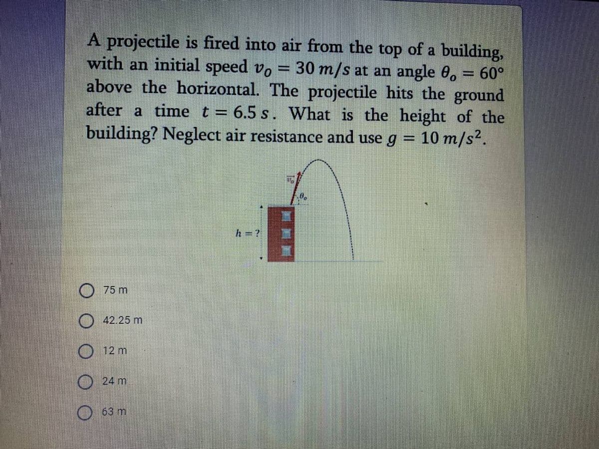 A projectile is fired into air from the top of a building,
with an initial speed vo = 30 m/s at an angle 0, = 60°
above the horizontal. The projectile hits the ground
after a time t = 6.5 s. What is the height of the
building? Neglect air resistance and use g = 10 m/s2.
75 m
42.25 m
O 12 m
24 m
O 63 m
