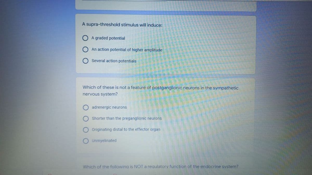 A supra-threshold stimulus will induce:
A graded potential
An action potential of higher amplitude
Several action potentials
Which of these is not a feature of postganglionic neurons in the sympathetic
nervous system?
adrenergic neurons
Shorter than the preganglionic neurons
Originating distal to the effector organ
Unmyelinated
Which of the following is NOT a requlatory function of the endocrine system?
