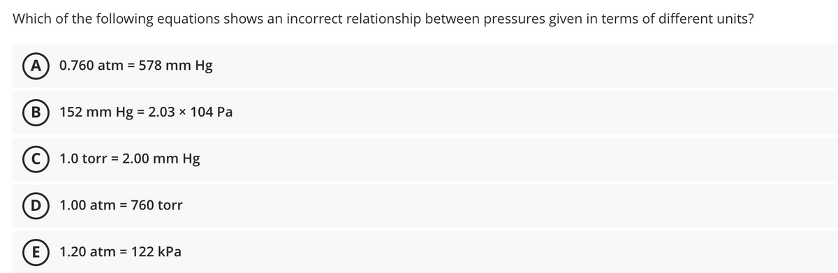 Which of the following equations shows an incorrect relationship between pressures given in terms of different units?
A
0.760 atm =
578 mm Hg
В
152 mm Hg = 2.03 × 104 Pa
%3D
(c
1.0 torr = 2.00 mm Hg
%3D
1.00 atm
760 torr
E) 1.20 atm = 122 kPa
