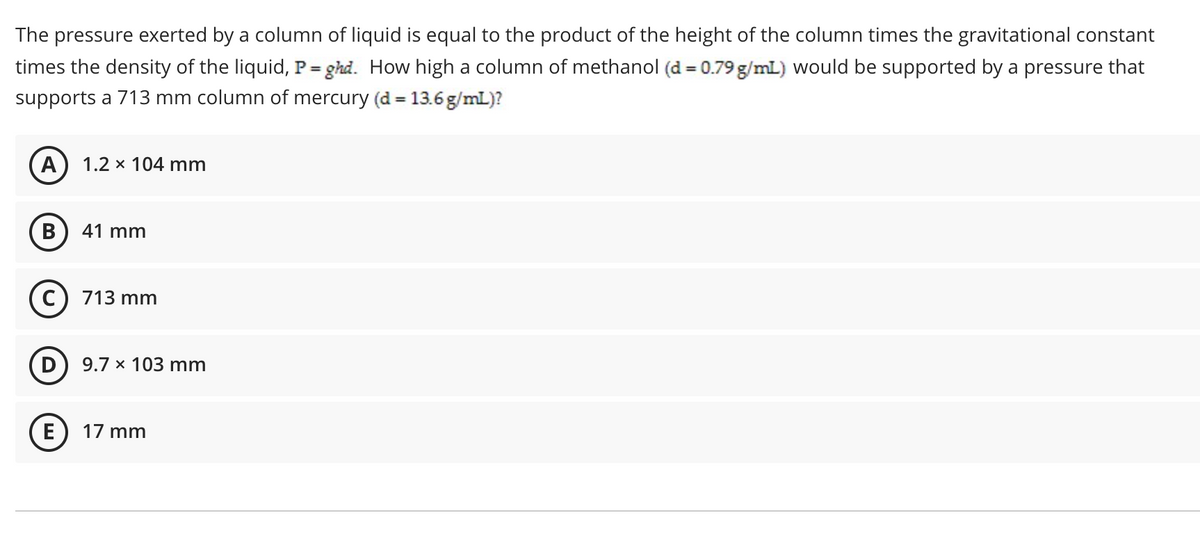 The pressure exerted by a column of liquid is equal to the product of the height of the column times the gravitational constant
times the density of the liquid, P= ghd. How high a column of methanol (d = 0.79g/mL) would be supported by a pressure that
supports a 713 mm column of mercury (d = 13.6 g/mL)?
%3D
A) 1.2 x 104 mm
41 mm
C) 713 mm
D
9.7 x 103 mm
E) 17 mm

